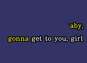 aby,

gonna get to you, girl