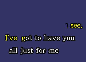 see,

I,Ve got to have you

all just for me