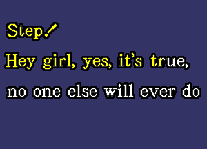 Step!

Hey girl, yes, ifs true,

no one else will ever do