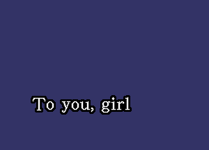 To you, girl