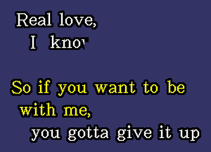 Real love,
I knm

So if you want to be
with me,
you gotta give it up