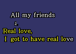 All my friends

,-

6

Real love,
I got to have real love