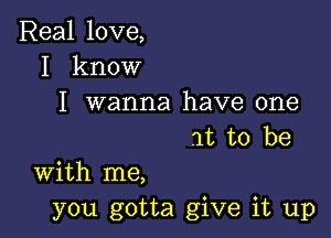 Real love,
I know

I wanna have one

at to be

With me,
you gotta give it up