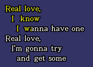 Real love,
I know
I wanna have one

Real love,
Fm gonna try
and get some