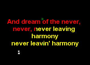 And dream'bf the never,
never, never leaving

harmony
never leaviin' harmony