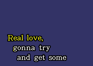 Real love,
gonna try
and get some