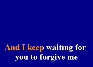 And I keep waiting for
you to forgive me