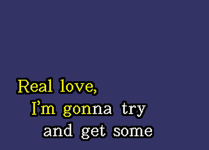 Real love,
Fm gonna try
and get some