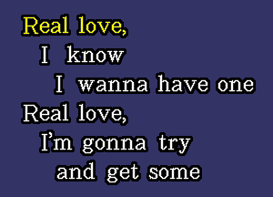 Real love,
I know
I wanna have one

Real love,
Fm gonna try
and get some