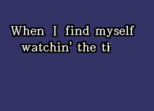 When I find myself
watchif the ti?