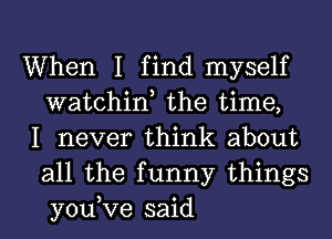 When I find myself
watchint the time,

I never think about
all the funny things
you,Ve said