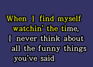 When I find myself
watchint the time,

I never think about
all the funny things
you,Ve said