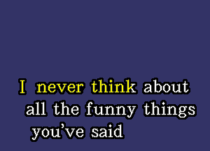 I never think about
all the funny things
you,ve said