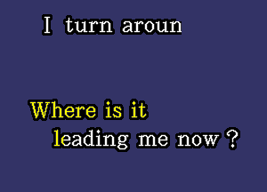 I turn aroun

Where is it
leading me now ?