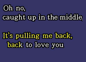 Oh no,
caught up in the middle

1133 pulling me back,
back to love you