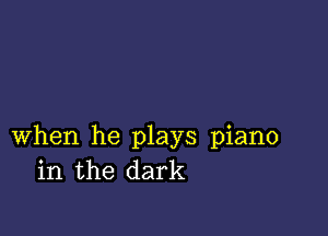 when he plays piano
in the dark