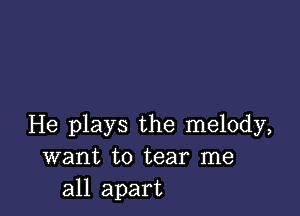 He plays the melody,
want to tear me
all apart