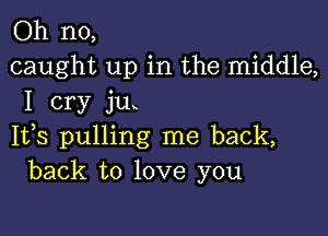 Oh no,
caught up in the middle,
I cry ju

1133 pulling me back,
back to love you