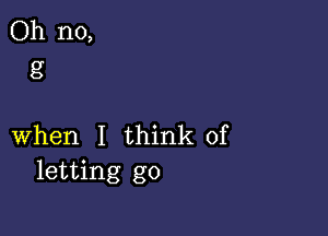 Oh no,
8'

when I think of
letting go