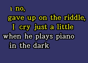 1 no,
gave up on the riddle,
I cry just a little

when he plays piano
in the dark