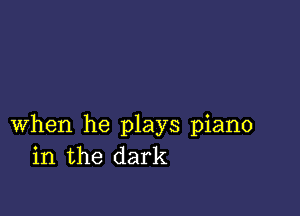 when he plays piano
in the dark