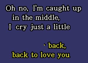 Oh no, Fm caught up
in the middle,
I cry just a little

back,
back to love you