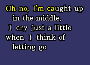 Oh no, Fm caught up
in the middle,
I cry just a little

when I think of
letting go