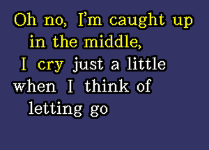 Oh no, Fm caught up
in the middle,
I cry just a little

when I think of
letting go