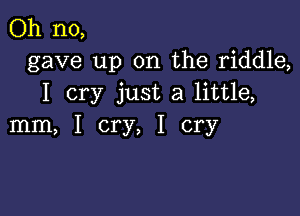 Oh no,
gave up on the riddle,
I cry just a little,

mm, I cry, I cry