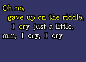 Oh no,
gave up on the riddle,
I cry just a little,

mm, I cry, I cry