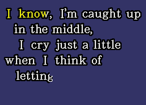 I know, Fm caught up
in the middle,
I cry just a little

when I think of
letting