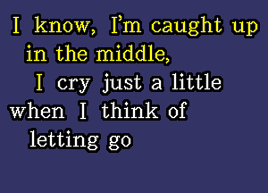 I know, Fm caught up
in the middle,
I cry just a little

when I think of
letting go