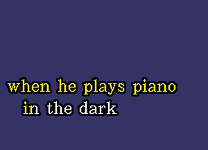 when he plays piano
in the dark