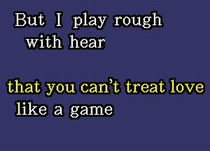 But I play rough
with hear

that you cam treat love
like a game