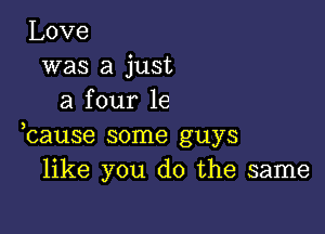 Love
was a just
a four 1e

hause some guys
like you do the same