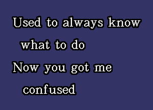 Used to always know

What to do
Now you got me

confused