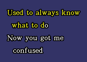 Used to always know

What to do
Now you got me

confused