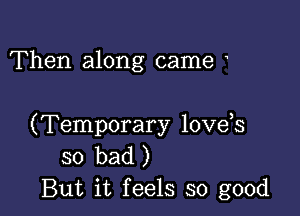 Then along came

(Temporary love s
so bad )
But it feels so good