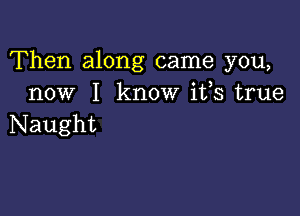 Then along came you,
now I know ifs true

Naught