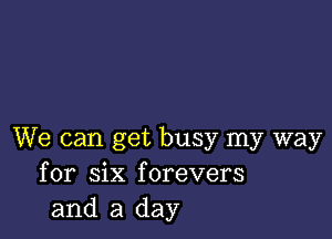 We can get busy my way
for six forevers
and a day