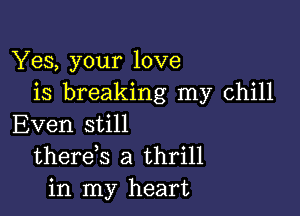 Yes, your love
is breaking my chill

Even still
thereys a thrill
in my heart