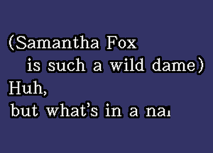 (Samantha Fox
is such a Wild dame)

Huh,
but whafs in a man