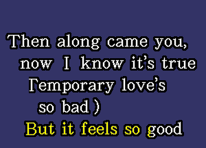 Then along came you,
now I know ifs true

Temporary love s
so bad)
But it feels so good