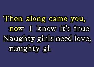 Then along came you,
now I know ifs true

Naughty girls need love,
naughty gi