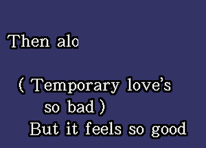 Then alo

( Temporary loveis
so bad )
But it feels so good