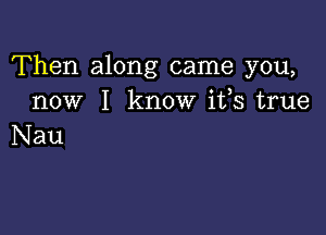 Then along came you,
now I know ifs true

Nau