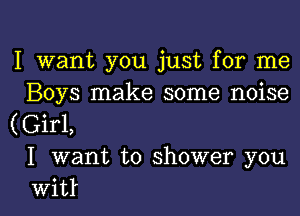 I want you just for me
Boys make some noise
((Eirl,
I want to shower you

vvit l