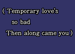 ( Temporary love,s

so bad

Then along came you)