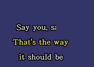 Say you, 32

Thatfs the way
it should be