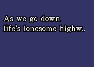 AS we go down
life s lonesome highwu